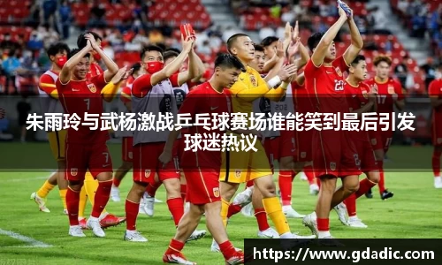 朱雨玲与武杨激战乒乓球赛场谁能笑到最后引发球迷热议